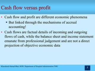 Cash flow versus profit
• Cash flow and profit are different economic phenomena
 But linked through the mechanisms of accrual
accounting!
• Cash flows are factual details of incoming and outgoing
flows of cash, while the balance sheet and income statement
emanate from professional judgement and are not a direct
projection of objective economic data
Khursheed Ahmad Bhat, HOD. Department of Hospital Administration TMU
5
 