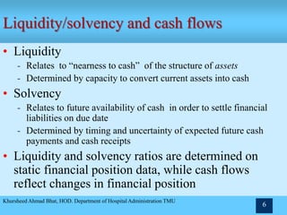 Khursheed Ahmad Bhat, HOD. Department of Hospital Administration TMU
6
Liquidity/solvency and cash flows
• Liquidity
- Relates to “nearness to cash” of the structure of assets
- Determined by capacity to convert current assets into cash
• Solvency
- Relates to future availability of cash in order to settle financial
liabilities on due date
- Determined by timing and uncertainty of expected future cash
payments and cash receipts
• Liquidity and solvency ratios are determined on
static financial position data, while cash flows
reflect changes in financial position
 