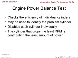 Engine Power Balance Test

•   Checks the efficiency of individual cylinders
•   May be used to identify the problem cylinder
•   Disables each cylinder individually
•   The cylinder that drops the least RPM is
    contributing the least amount of power.
 