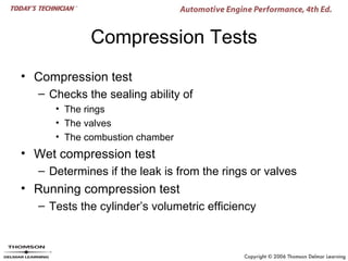 Compression Tests
• Compression test
  – Checks the sealing ability of
     • The rings
     • The valves
     • The combustion chamber
• Wet compression test
  – Determines if the leak is from the rings or valves
• Running compression test
  – Tests the cylinder’s volumetric efficiency
 