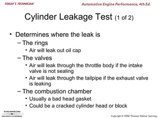 Cylinder Leakage Test (1 of 2)
• Determines where the leak is
  – The rings
     • Air will leak out oil cap
  – The valves
     • Air will leak through the throttle body if the intake
       valve is not sealing
     • Air will leak through the tailpipe if the exhaust valve
       is leaking
  – The combustion chamber
     • Usually a bad head gasket
     • Could be a cracked cylinder head or block
 