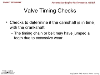 Valve Timing Checks

• Checks to determine if the camshaft is in time
  with the crankshaft
  – The timing chain or belt may have jumped a
    tooth due to excessive wear
 