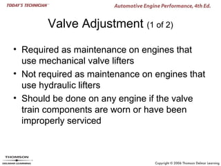 Valve Adjustment (1 of 2)

• Required as maintenance on engines that
  use mechanical valve lifters
• Not required as maintenance on engines that
  use hydraulic lifters
• Should be done on any engine if the valve
  train components are worn or have been
  improperly serviced
 