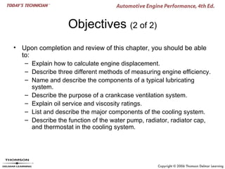 Objectives (2 of 2)
• Upon completion and review of this chapter, you should be able
  to:
   – Explain how to calculate engine displacement.
   – Describe three different methods of measuring engine efficiency.
   – Name and describe the components of a typical lubricating
      system.
   – Describe the purpose of a crankcase ventilation system.
   – Explain oil service and viscosity ratings.
   – List and describe the major components of the cooling system.
   – Describe the function of the water pump, radiator, radiator cap,
      and thermostat in the cooling system.
 