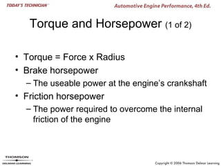 Torque and Horsepower (1 of 2)

• Torque = Force x Radius
• Brake horsepower
  – The useable power at the engine’s crankshaft
• Friction horsepower
  – The power required to overcome the internal
    friction of the engine
 