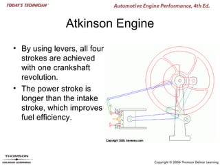 Atkinson Engine
• By using levers, all four
  strokes are achieved
  with one crankshaft
  revolution.
• The power stroke is
  longer than the intake
  stroke, which improves
  fuel efficiency.
 