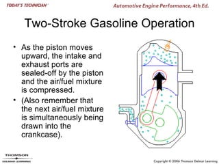Two-Stroke Gasoline Operation
• As the piston moves
  upward, the intake and
  exhaust ports are
  sealed-off by the piston
  and the air/fuel mixture
  is compressed.
• (Also remember that
  the next air/fuel mixture
  is simultaneously being
  drawn into the
  crankcase).
 