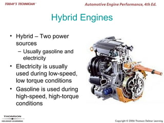 Hybrid Engines
• Hybrid – Two power
  sources
  – Usually gasoline and
    electricity
• Electricity is usually
  used during low-speed,
  low torque conditions
• Gasoline is used during
  high-speed, high-torque
  conditions
 