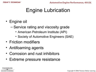 Engine Lubrication

• Engine oil
    – Service rating and viscosity grade
       • American Petroleum Institute (API)
       • Society of Automotive Engineers (SAE)
•   Friction modifiers
•   Antifoaming agents
•   Corrosion and rust inhibitors
•   Extreme pressure resistance
 