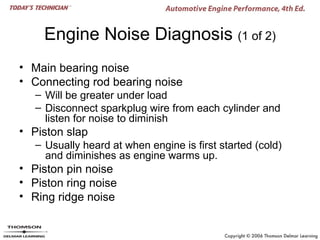 Engine Noise Diagnosis (1 of 2)
• Main bearing noise
• Connecting rod bearing noise
   – Will be greater under load
   – Disconnect sparkplug wire from each cylinder and
     listen for noise to diminish
• Piston slap
   – Usually heard at when engine is first started (cold)
     and diminishes as engine warms up.
• Piston pin noise
• Piston ring noise
• Ring ridge noise
 
