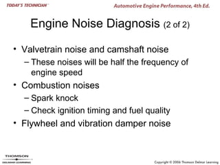 Engine Noise Diagnosis (2 of 2)

• Valvetrain noise and camshaft noise
  – These noises will be half the frequency of
    engine speed
• Combustion noises
  – Spark knock
  – Check ignition timing and fuel quality
• Flywheel and vibration damper noise
 