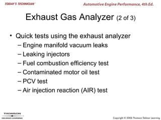 Exhaust Gas Analyzer (2 of 3)

• Quick tests using the exhaust analyzer
  – Engine manifold vacuum leaks
  – Leaking injectors
  – Fuel combustion efficiency test
  – Contaminated motor oil test
  – PCV test
  – Air injection reaction (AIR) test
 