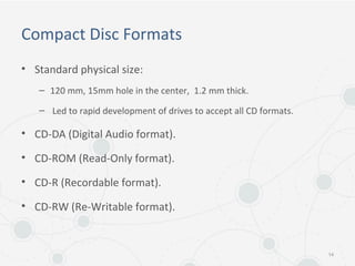 Compact Disc Formats
• Standard physical size:
– 120 mm, 15mm hole in the center, 1.2 mm thick.
– Led to rapid development of drives to accept all CD formats.
• CD-DA (Digital Audio format).
• CD-ROM (Read-Only format).
• CD-R (Recordable format).
• CD-RW (Re-Writable format).
14
 