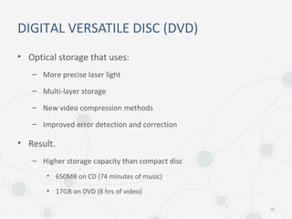 DIGITAL VERSATILE DISC (DVD)
• Optical storage that uses:
– More precise laser light
– Multi-layer storage
– New video compression methods
– Improved error detection and correction
• Result.
– Higher storage capacity than compact disc
• 650MB on CD (74 minutes of music)
• 17GB on DVD (8 hrs of video)
15
 