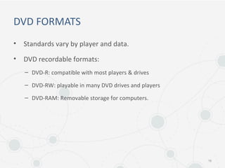 DVD FORMATS
• Standards vary by player and data.
• DVD recordable formats:
– DVD-R: compatible with most players & drives
– DVD-RW: playable in many DVD drives and players
– DVD-RAM: Removable storage for computers.
16
 