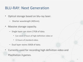 BLU-RAY: Next Generation
• Optical storage based on blu-ray laser.
– Shorter wavelength (405nm).
• Massive storage capacity.
– Single layer can store 27GB of data.
• Can store 2 hours of high-definition video or
• 13 hours of standard video.
– Dual layer stores 50GB of data.
• Currently used for recording high definition video and
PlayStation 3 games.
17
 