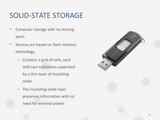 SOLID-STATE STORAGE
• Computer storage with no moving
parts.
• Devices are based on flash memory
technology.
– Contains a grid of cells, each
with two transistors separated
by a thin layer of insulating
oxide.
– The insulating oxide layer
preserves information with no
need for external power.
18
 