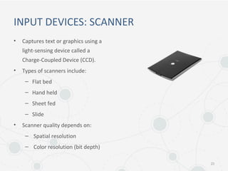 INPUT DEVICES: SCANNER
• Captures text or graphics using a
light-sensing device called a
Charge-Coupled Device (CCD).
• Types of scanners include:
– Flat bed
– Hand held
– Sheet fed
– Slide
• Scanner quality depends on:
– Spatial resolution
– Color resolution (bit depth)
23
 