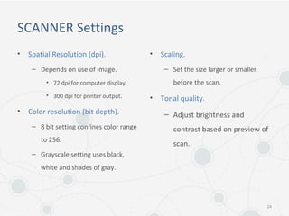 SCANNER Settings
• Spatial Resolution (dpi).
– Depends on use of image.
• 72 dpi for computer display.
• 300 dpi for printer output.
• Color resolution (bit depth).
– 8 bit setting confines color range
to 256.
– Grayscale setting uses black,
white and shades of gray.
• Scaling.
– Set the size larger or smaller
before the scan.
• Tonal quality.
– Adjust brightness and
contrast based on preview of
scan.
24
 