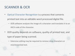 SCANNER & OCR
• Optical Character Recognition is a process that converts
printed text into an editable word processed digital file.
– OCR software analyzes the image of a character and translates it to an
ASCII code of the character.
• OCR quality depends on software, quality of printed text, and
type of paper being scanned.
– Extensive editing may be required to remove stray characters or
misinterpreted text.
25
 