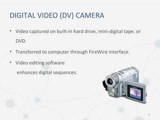 DIGITAL VIDEO (DV) CAMERA
• Video captured on built-in hard drive, mini-digital tape, or
DVD.
• Transferred to computer through FireWire interface.
• Video editing software
enhances digital sequences.
27
 
