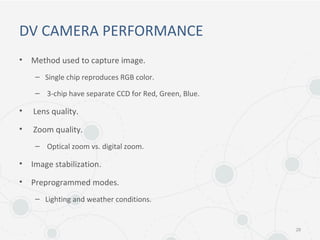 DV CAMERA PERFORMANCE
• Method used to capture image.
– Single chip reproduces RGB color.
– 3-chip have separate CCD for Red, Green, Blue.
• Lens quality.
• Zoom quality.
– Optical zoom vs. digital zoom.
• Image stabilization.
• Preprogrammed modes.
– Lighting and weather conditions.
28
 
