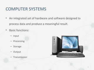 COMPUTER SYSTEMS
• An integrated set of hardware and software designed to
process data and produce a meaningful result.
• Basic functions:
– Input
– Processing
– Storage
– Output
– Transmission
3
 