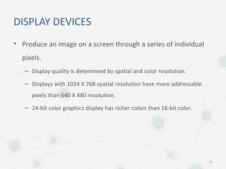 DISPLAY DEVICES
• Produce an image on a screen through a series of individual
pixels.
– Display quality is determined by spatial and color resolution.
– Displays with 1024 X 768 spatial resolution have more addressable
pixels than 640 X 480 resolution.
– 24-bit color graphics display has richer colors than 16-bit color.
32
 