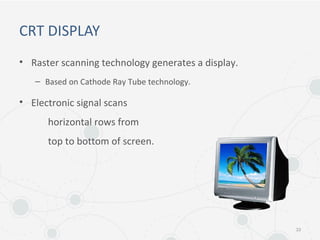 CRT DISPLAY
• Raster scanning technology generates a display.
– Based on Cathode Ray Tube technology.
• Electronic signal scans
horizontal rows from
top to bottom of screen.
33
 