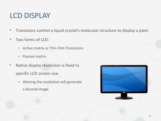 LCD DISPLAY
• Transistors control a liquid crystal's molecular structure to display a pixel.
• Two forms of LCD:
– Active matrix or Thin Film Transistors
– Passive matrix
• Native display resolution is fixed to
specific LCD screen size.
– Altering the resolution will generate
a blurred image.
34
 