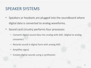 SPEAKER SYSTEMS
• Speakers or headsets are plugged into the soundboard where
digital data is converted to analog waveforms.
• Sound card circuitry performs four processes:
– Converts digital sound data into analog with DAC. (digital to analog
converter)
– Records sound in digital form with analog ADC.
– Amplifies signal.
– Creates digital sounds using a synthesizer.
35
 