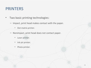 PRINTERS
• Two basic printing technologies:
– Impact, print head makes contact with the paper.
• Dot-matrix printer.
– Nonimpact, print head does not contact paper.
• Laser printer.
• Ink-jet printer.
• Photo printer.
36
 