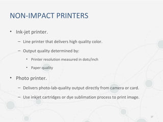 NON-IMPACT PRINTERS
• Ink-jet printer.
– Line printer that delivers high quality color.
– Output quality determined by:
• Printer resolution measured in dots/inch
• Paper quality
• Photo printer.
– Delivers photo-lab-quality output directly from camera or card.
– Use inkjet cartridges or dye sublimation process to print image.
37
 