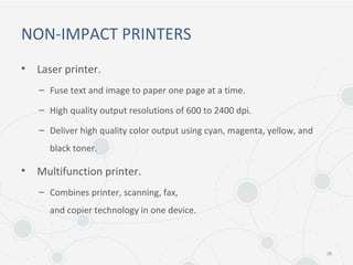 NON-IMPACT PRINTERS
• Laser printer.
– Fuse text and image to paper one page at a time.
– High quality output resolutions of 600 to 2400 dpi.
– Deliver high quality color output using cyan, magenta, yellow, and
black toner.
• Multifunction printer.
– Combines printer, scanning, fax,
and copier technology in one device.
38
 