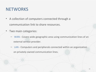 NETWORKS
• A collection of computers connected through a
communication link to share resources.
• Two main categories:
– WAN - Covers wide geographic area using communication lines of an
external service provider.
– LAN - Computers and peripherals connected within an organization
on privately owned communication lines.
39
 