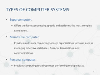 TYPES OF COMPUTER SYSTEMS
• Supercomputer.
– Offers the fastest processing speeds and performs the most complex
calculations.
• Mainframe computer.
– Provides multi-user computing to large organizations for tasks such as
managing extensive databases, financial transactions, and
communications.
• Personal computer.
– Provides computing to a single user performing multiple tasks.
4
 