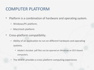 COMPUTER PLATFORM
• Platform is a combination of hardware and operating system.
– Windows/PC platform.
– Macintosh platform.
• Cross-platform compatibility.
– Ability of an application to run on different hardware and operating
systems.
• Adobe's Acrobat .pdf files can be opened on Windows or OS X based
computers.
– The WWW provides a cross-platform computing experience.
5
 