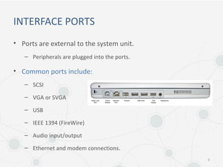 INTERFACE PORTS
• Ports are external to the system unit.
– Peripherals are plugged into the ports.
• Common ports include:
– SCSI
– VGA or SVGA
– USB
– IEEE 1394 (FireWire)
– Audio input/output
– Ethernet and modem connections.
6
 