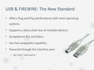 USB & FIREWIRE: The New Standard
• Offers Plug and Play performance with most operating
systems.
• Supports a daisy-chain bus of multiple devices.
• Accepted on PCs and Macs.
• Has hot-swappable capability.
• Powered through the interface port.
– No more "wall warts."
7
 