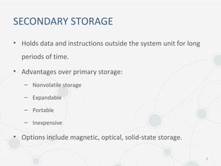 SECONDARY STORAGE
• Holds data and instructions outside the system unit for long
periods of time.
• Advantages over primary storage:
– Nonvolatile storage
– Expandable
– Portable
– Inexpensive
• Options include magnetic, optical, solid-state storage.
9
 