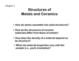 Chapter 3
                 Structures of
              Metals and Ceramics

       • How do atoms assemble into solid structures?

       • How do the structures of ceramic
         materials differ from those of metals?

       • How does the density of a material depend on
         its structure?
        • When do material properties vary with the
          sample (i.e., part) orientation?
 