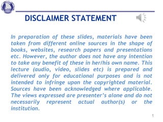 DISCLAIMER STATEMENT
In preparation of these slides, materials have been
taken from different online sources in the shape of
books, websites, research papers and presentations
etc. However, the author does not have any intention
to take any benefit of these in her/his own name. This
lecture (audio, video, slides etc) is prepared and
delivered only for educational purposes and is not
intended to infringe upon the copyrighted material.
Sources have been acknowledged where applicable.
The views expressed are presenter’s alone and do not
necessarily represent actual author(s) or the
institution.
1
 