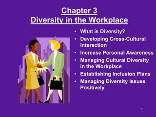 Chapter 3
Diversity in the Workplace
           • What is Diversity?
           • Developing Cross-Cultural
             Interaction
           • Increase Personal Awareness
           • Managing Cultural Diversity
             in the Workplace
           • Establishing Inclusion Plans
           • Managing Diversity Issues
             Positively



                                    1
 