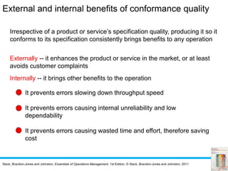 Slack, Brandon-Jones and Johnston, Essentials of Operations Management, 1st Edition, © Slack, Brandon-Jones and Johnston, 2011
Irrespective of a product or service’s specification quality, producing it so it
conforms to its specification consistently brings benefits to any operation
Externally -- it enhances the product or service in the market, or at least
avoids customer complaints
Internally -- it brings other benefits to the operation
It prevents errors slowing down throughput speed
It prevents errors causing internal unreliability and low
dependability
It prevents errors causing wasted time and effort, therefore saving
cost
External and internal benefits of conformance quality
 