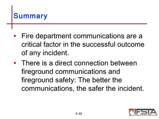 • Fire department communications are a
critical factor in the successful outcome
of any incident.
• There is a direct connection between
fireground communications and
fireground safety: The better the
communications, the safer the incident.
Summary
3–32
 