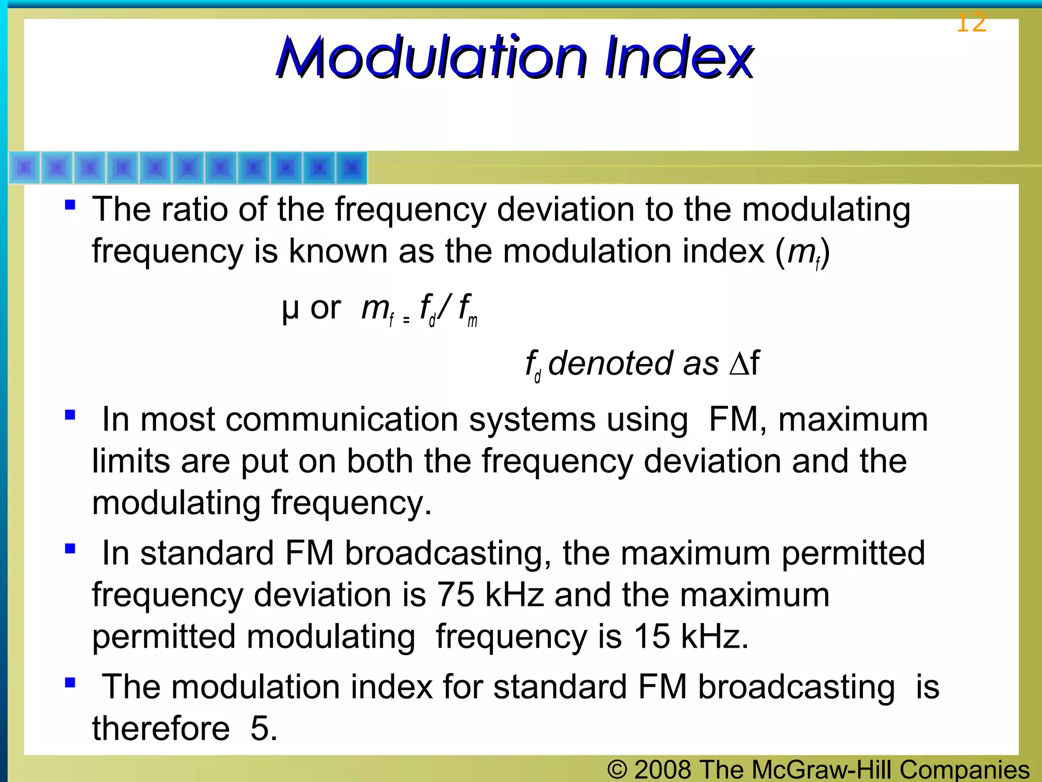 © 2008 The McGraw-Hill Companies
12
Modulation IndexModulation Index
 The ratio of the frequency deviation to the modulating
frequency is known as the modulation index (mf)
μ or mf = fd / fm
fd denoted as ∆f
 In most communication systems using FM, maximum
limits are put on both the frequency deviation and the
modulating frequency.
 In standard FM broadcasting, the maximum permitted
frequency deviation is 75 kHz and the maximum
permitted modulating frequency is 15 kHz.
 The modulation index for standard FM broadcasting is
therefore 5.
 