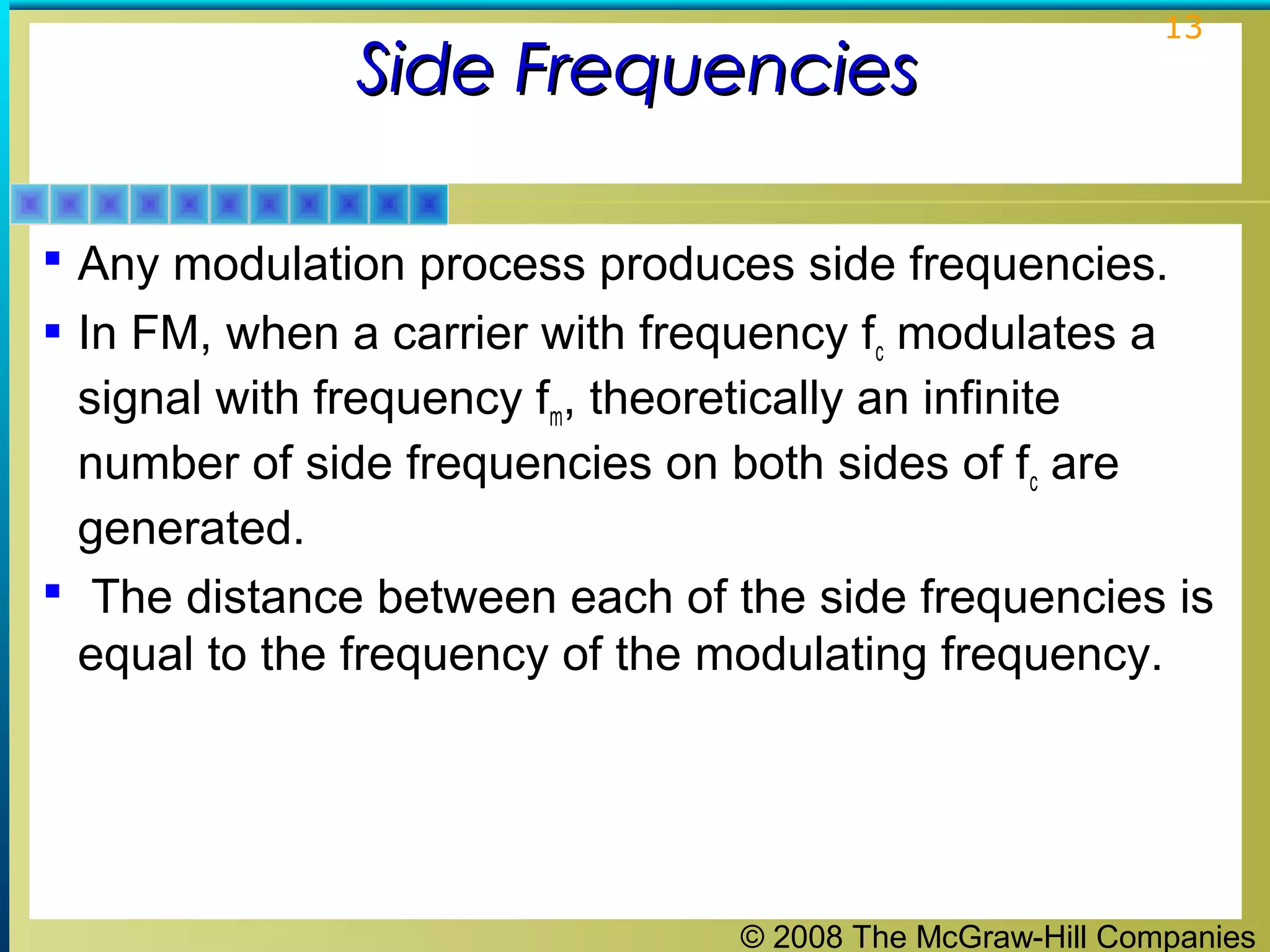 © 2008 The McGraw-Hill Companies
13
Side FrequenciesSide Frequencies
 Any modulation process produces side frequencies.
 In FM, when a carrier with frequency fc modulates a
signal with frequency fm, theoretically an infinite
number of side frequencies on both sides of fc are
generated.
 The distance between each of the side frequencies is
equal to the frequency of the modulating frequency.
 