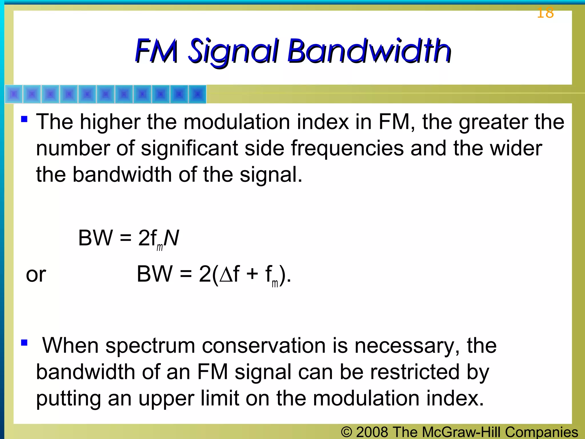 © 2008 The McGraw-Hill Companies
18
FM Signal BandwidthFM Signal Bandwidth
 The higher the modulation index in FM, the greater the
number of significant side frequencies and the wider
the bandwidth of the signal.
BW = 2fmN
or BW = 2(∆f + fm).
 When spectrum conservation is necessary, the
bandwidth of an FM signal can be restricted by
putting an upper limit on the modulation index.
 