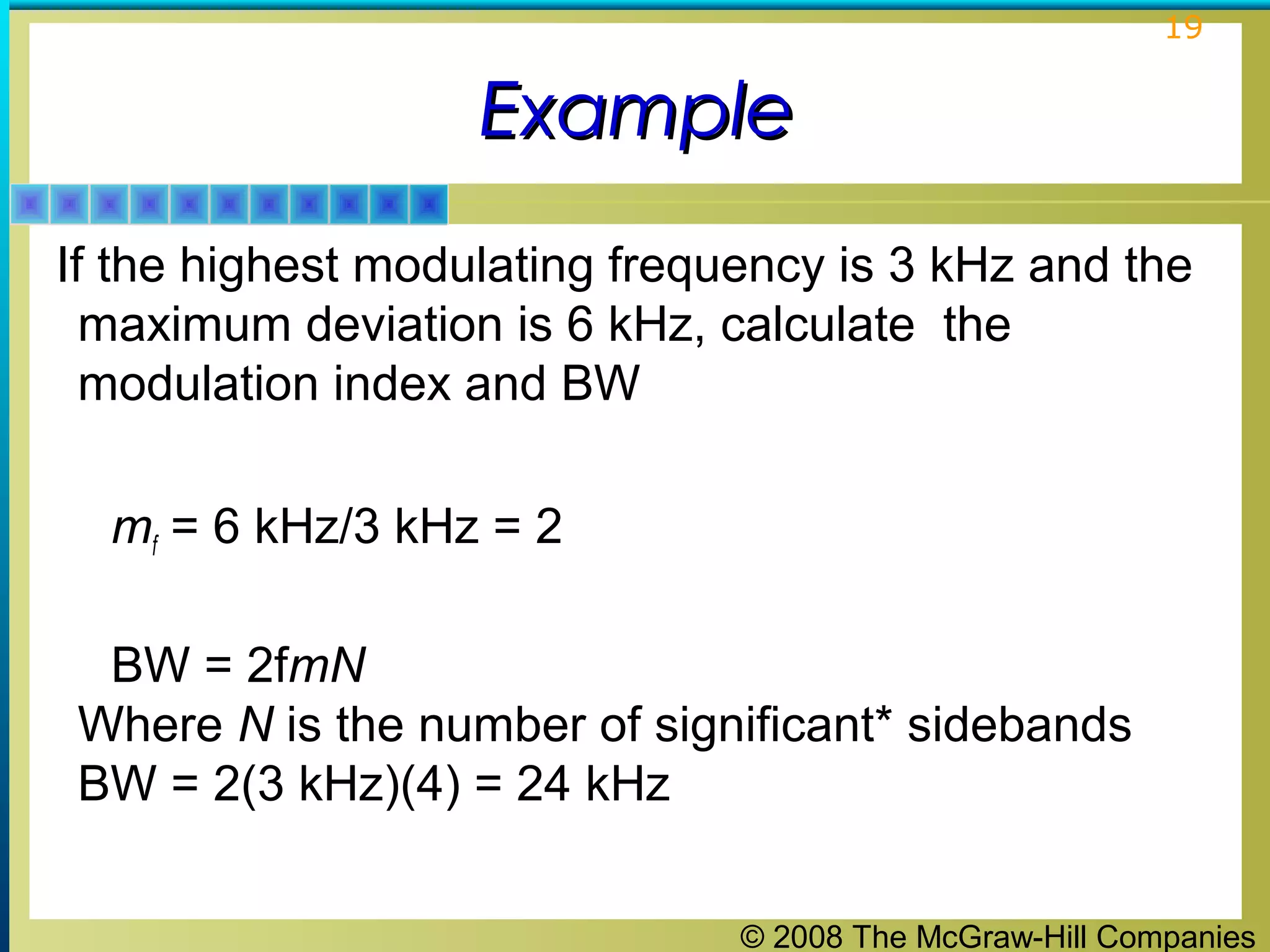 © 2008 The McGraw-Hill Companies
19
ExampleExample
If the highest modulating frequency is 3 kHz and the
maximum deviation is 6 kHz, calculate the
modulation index and BW
mf = 6 kHz/3 kHz = 2
BW = 2fmN
Where N is the number of significant* sidebands
BW = 2(3 kHz)(4) = 24 kHz
 