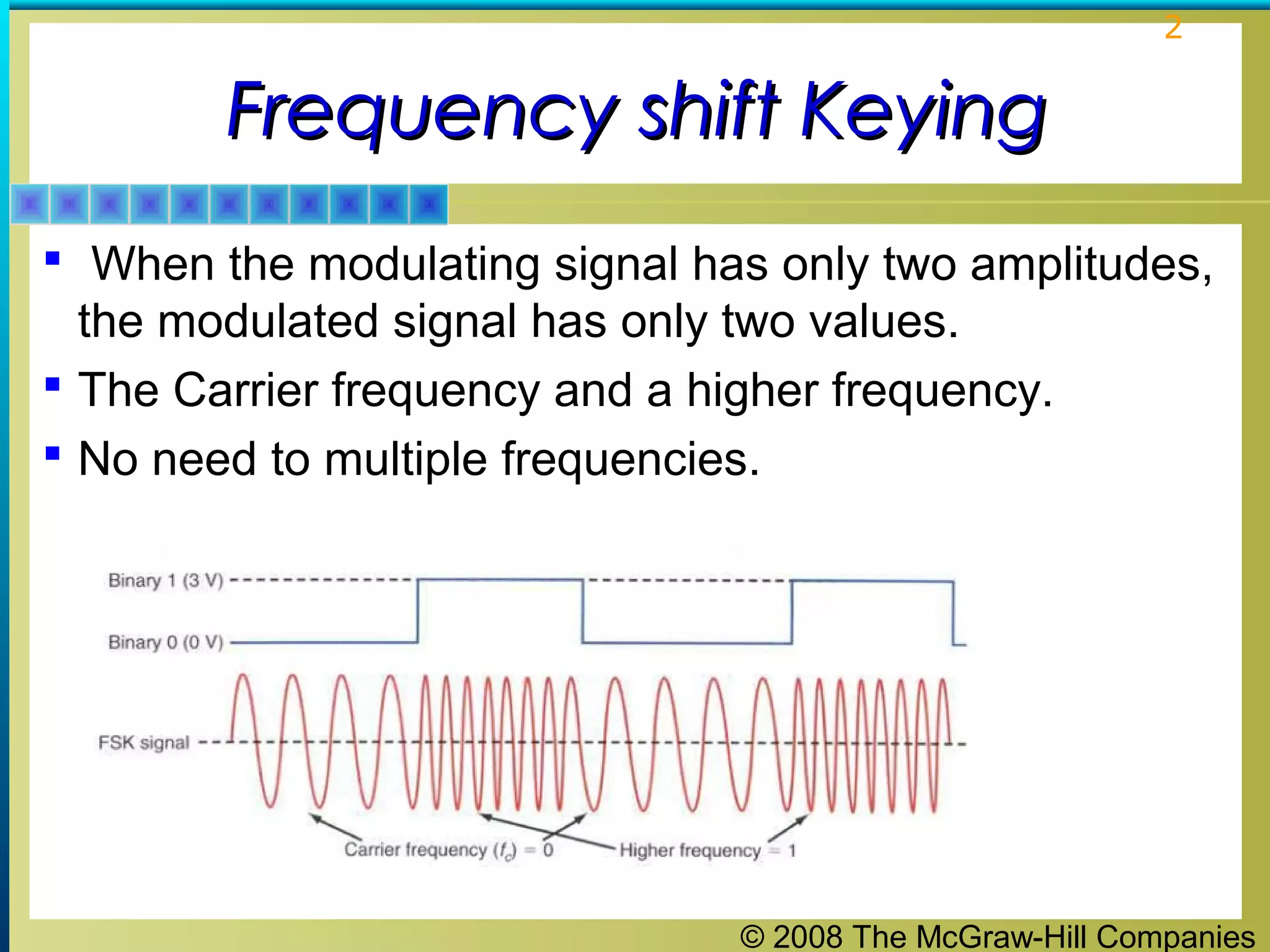 © 2008 The McGraw-Hill Companies
2
Frequency shift KeyingFrequency shift Keying
 When the modulating signal has only two amplitudes,
the modulated signal has only two values.
 The Carrier frequency and a higher frequency.
 No need to multiple frequencies.
 